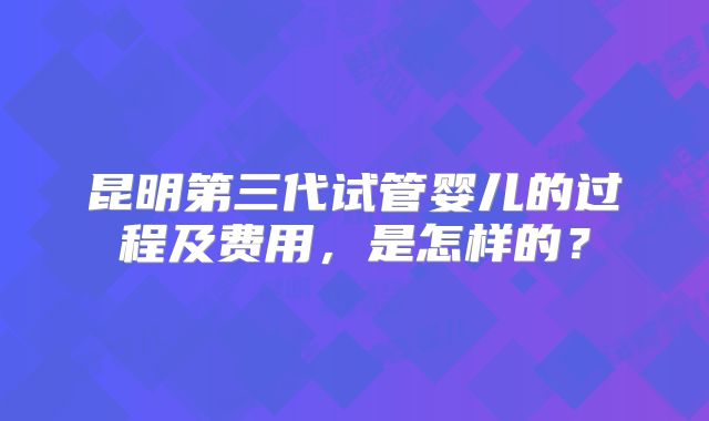 昆明第三代试管婴儿的过程及费用,是怎样的?
