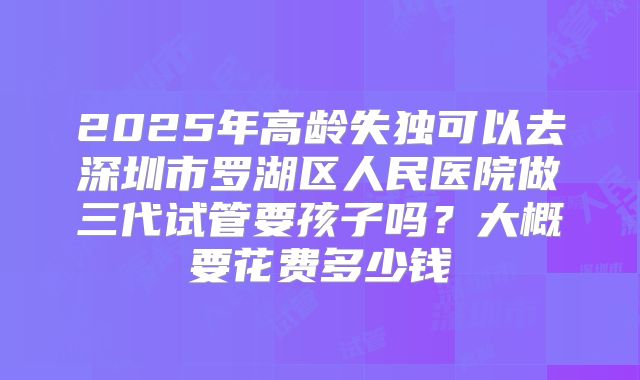 2025年高龄失独可以去深圳市罗湖区人民医院做三代试管要孩子吗？大概要花费多少钱