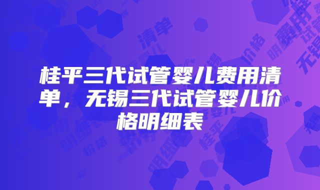 桂平三代试管婴儿费用清单，无锡三代试管婴儿价格明细表