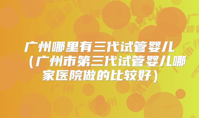 广州哪里有三代试管婴儿（广州市第三代试管婴儿哪家医院做的比较好）