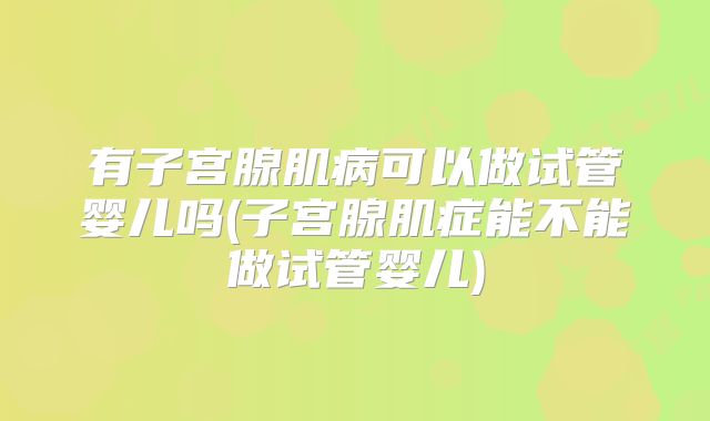 有子宫腺肌病可以做试管婴儿吗(子宫腺肌症能不能做试管婴儿)