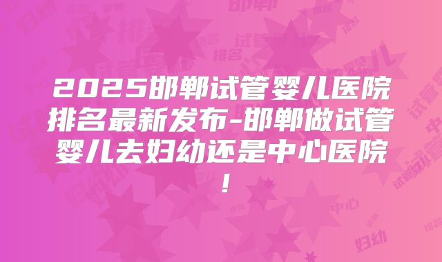 2025邯郸试管婴儿医院排名最新发布-邯郸做试管婴儿去妇幼还是中心医院!