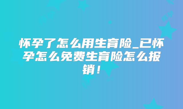 怀孕了怎么用生育险_已怀孕怎么免费生育险怎么报销!