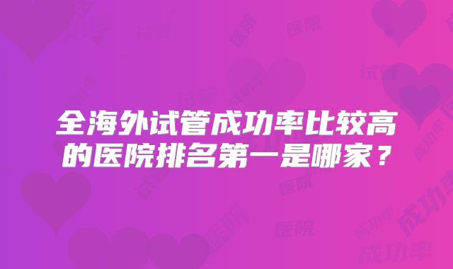 全海外试管成功率比较高的医院排名第一是哪家？