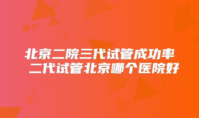 北京二院三代试管成功率 二代试管北京哪个医院好