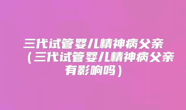 三代试管婴儿精神病父亲(三代试管婴儿精神病父亲有影响吗)