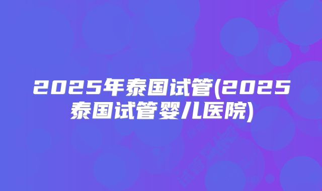2025年泰国试管(2025泰国试管婴儿医院)