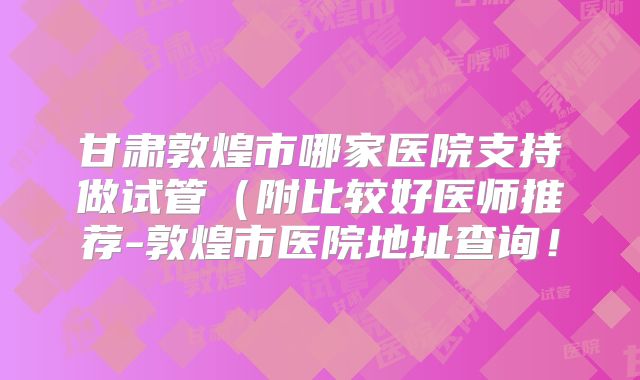 甘肃敦煌市哪家医院支持做试管（附比较好医师推荐-敦煌市医院地址查询！