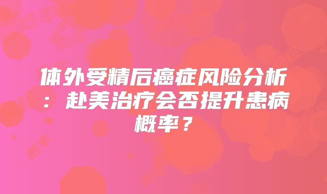 体外受精后癌症风险分析：赴美治疗会否提升患病概率？