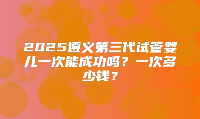2025遵义第三代试管婴儿一次能成功吗?一次多少钱?