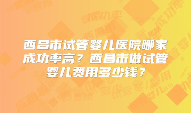 西昌市试管婴儿医院哪家成功率高？西昌市做试管婴儿费用多少钱？