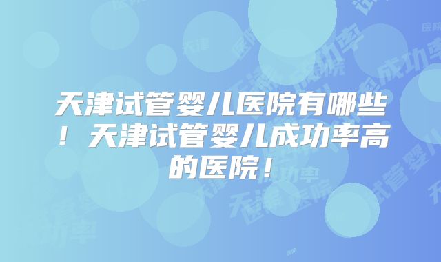 天津试管婴儿医院有哪些！天津试管婴儿成功率高的医院！