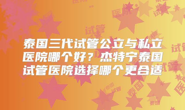泰国三代试管公立与私立医院哪个好?杰特宁泰国试管医院选择哪个更合适