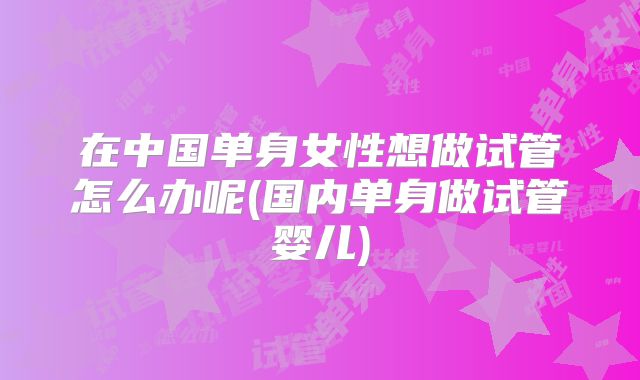 在中国单身女性想做试管怎么办呢(国内单身做试管婴儿)