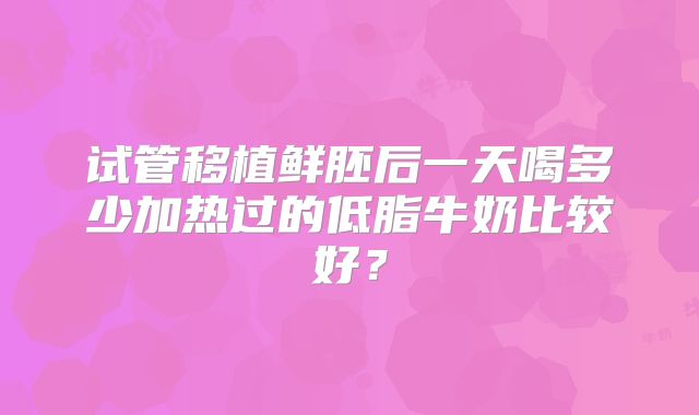试管移植鲜胚后一天喝多少加热过的低脂牛奶比较好？