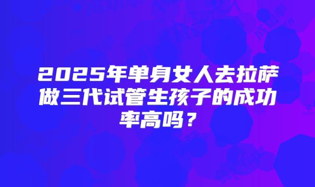 2025年单身女人去拉萨做三代试管生孩子的成功率高吗？