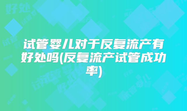 试管婴儿对于反复流产有好处吗(反复流产试管成功率)