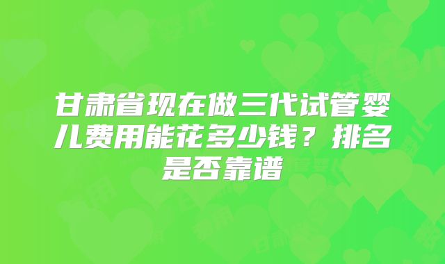 甘肃省现在做三代试管婴儿费用能花多少钱？排名是否靠谱