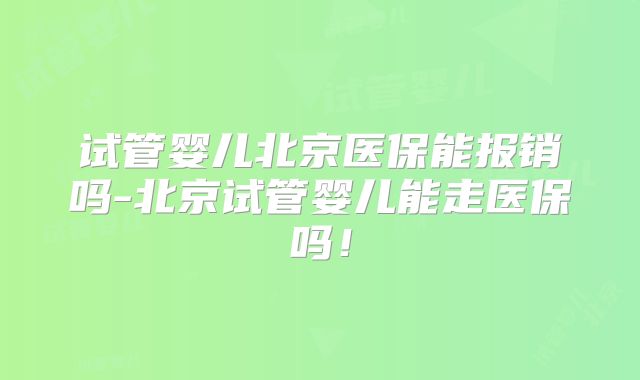 试管婴儿北京医保能报销吗-北京试管婴儿能走医保吗！