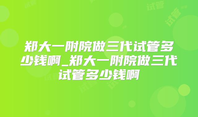 郑大一附院做三代试管多少钱啊_郑大一附院做三代试管多少钱啊