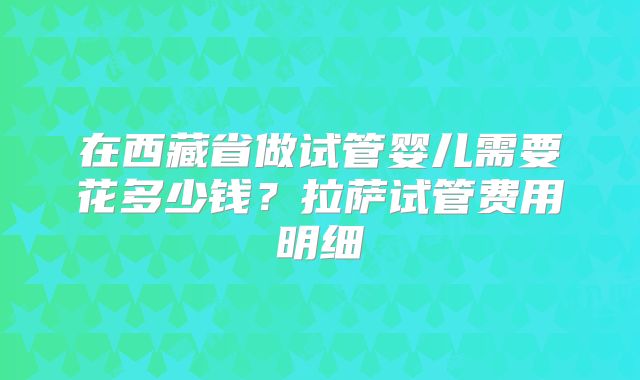 在西藏省做试管婴儿需要花多少钱?拉萨试管费用明细