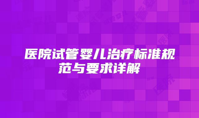 医院试管婴儿治疗标准规范与要求详解