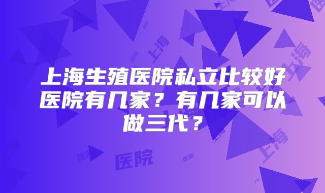 上海生殖医院私立比较好医院有几家？有几家可以做三代？