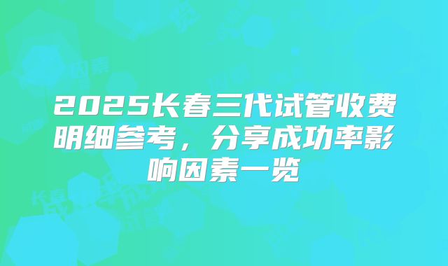 2025长春三代试管收费明细参考,分享成功率影响因素一览