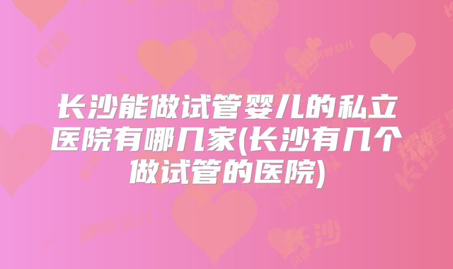 长沙能做试管婴儿的私立医院有哪几家(长沙有几个做试管的医院)