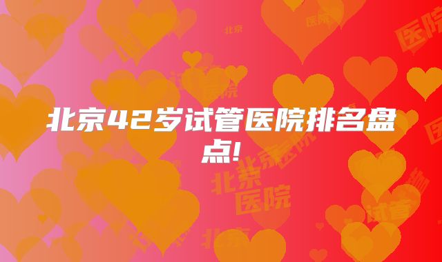 北京42岁试管医院排名盘点!