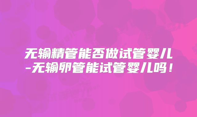 无输精管能否做试管婴儿-无输卵管能试管婴儿吗！