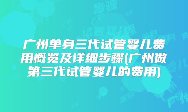 广州单身三代试管婴儿费用概览及详细步骤(广州做第三代试管婴儿的费用)