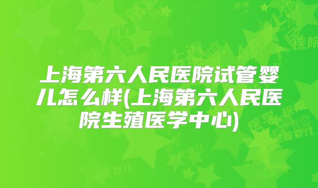 上海第六人民医院试管婴儿怎么样(上海第六人民医院生殖医学中心)