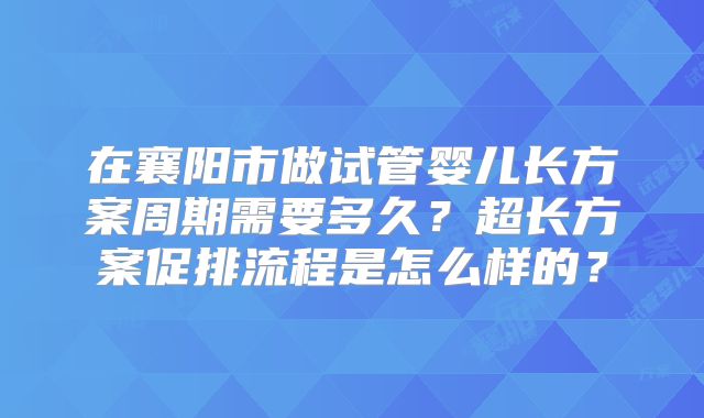 在襄阳市做试管婴儿长方案周期需要多久？超长方案促排流程是怎么样的？