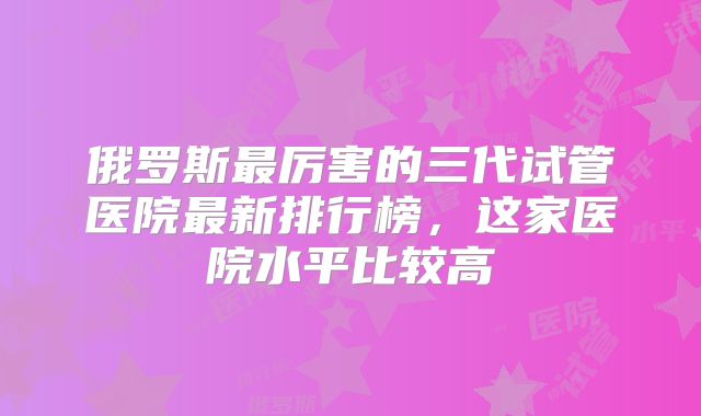 俄罗斯最厉害的三代试管医院最新排行榜，这家医院水平比较高