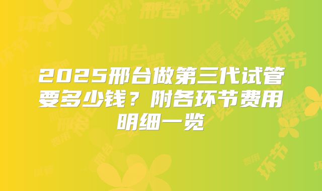 2025邢台做第三代试管要多少钱?附各环节费用明细一览