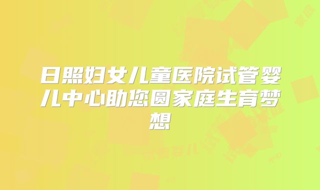 日照妇女儿童医院试管婴儿中心助您圆家庭生育梦想