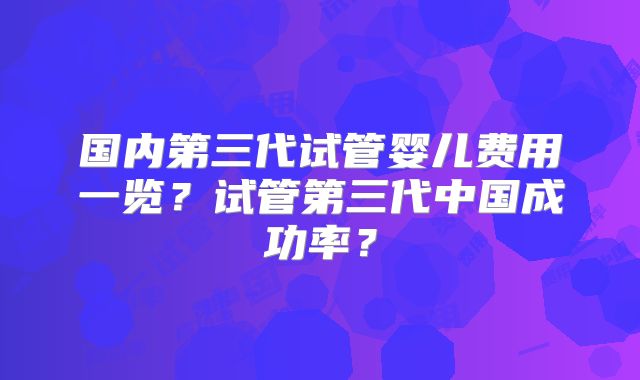 国内第三代试管婴儿费用一览？试管第三代中国成功率？