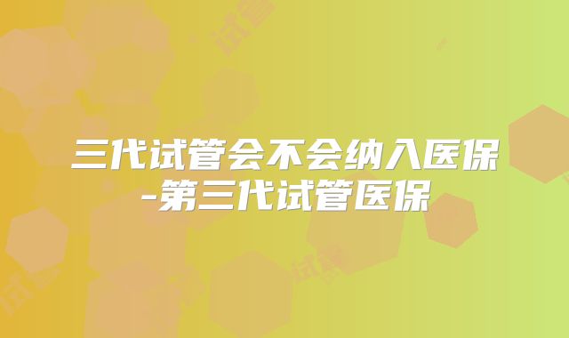 三代试管会不会纳入医保-第三代试管医保