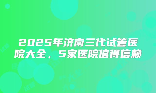 2025年济南三代试管医院大全,5家医院值得信赖