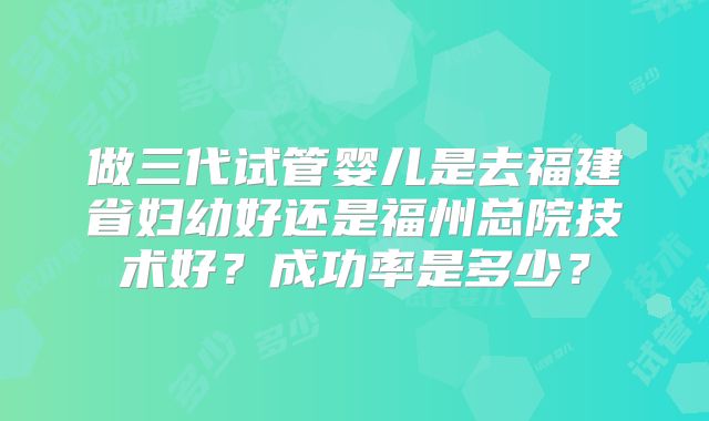 做三代试管婴儿是去福建省妇幼好还是福州总院技术好？成功率是多少？