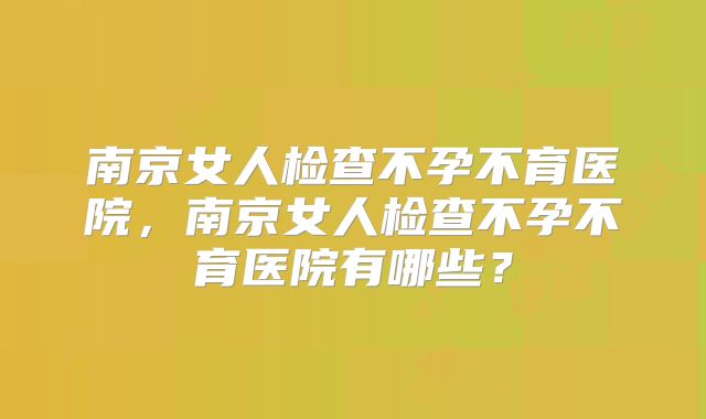 南京女人检查不孕不育医院,南京女人检查不孕不育医院有哪些?