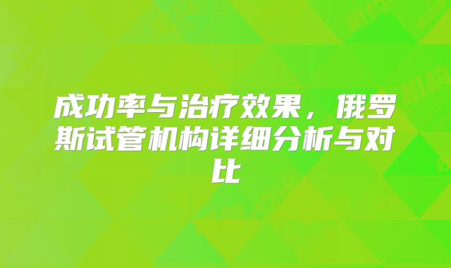 成功率与治疗效果,俄罗斯试管机构详细分析与对比