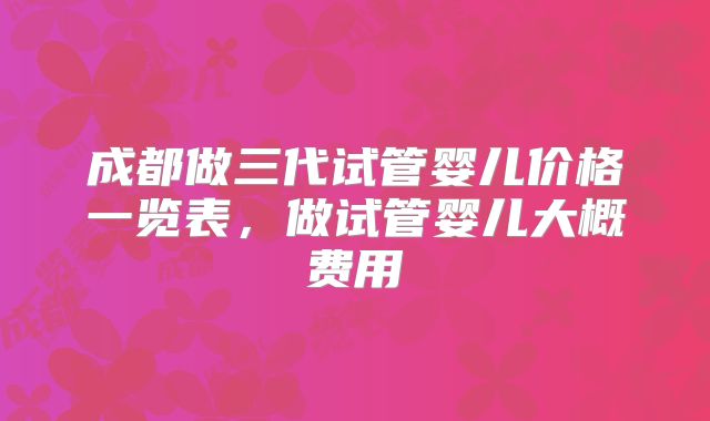 成都做三代试管婴儿价格一览表，做试管婴儿大概费用