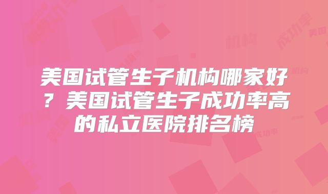 美国试管生子机构哪家好？美国试管生子成功率高的私立医院排名榜