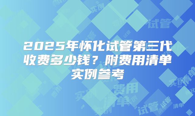 2025年怀化试管第三代收费多少钱？附费用清单实例参考
