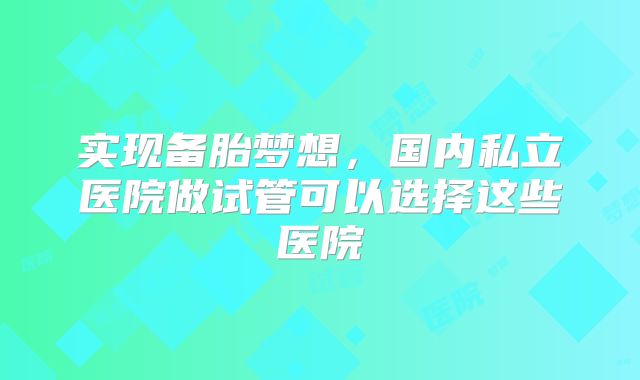 实现备胎梦想,国内私立医院做试管可以选择这些医院