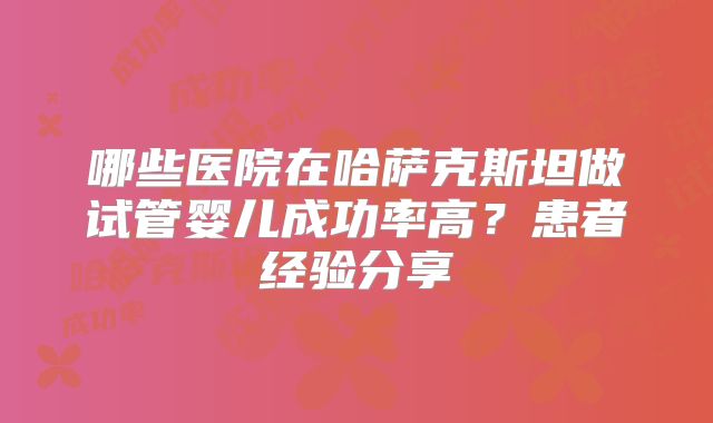 哪些医院在哈萨克斯坦做试管婴儿成功率高?患者经验分享