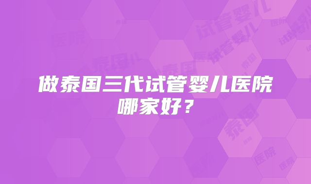 做泰国三代试管婴儿医院哪家好？