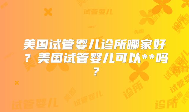 美国试管婴儿诊所哪家好?美国试管婴儿可以**吗?